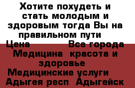Хотите похудеть и стать молодым и здоровым,тогда Вы на правильном пути! › Цена ­ 1 000 - Все города Медицина, красота и здоровье » Медицинские услуги   . Адыгея респ.,Адыгейск г.